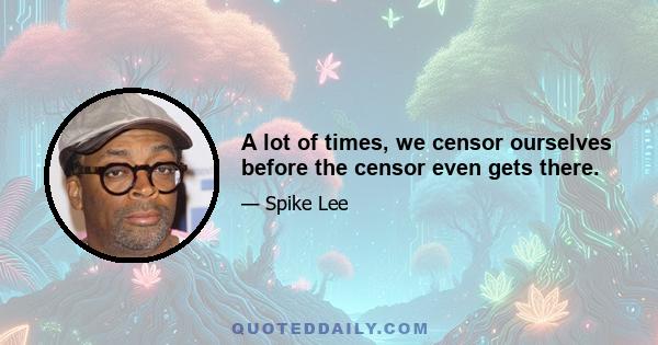 A lot of times, we censor ourselves before the censor even gets there.