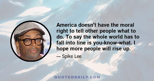 America doesn't have the moral right to tell other people what to do. To say the whole world has to fall into line is you-know-what. I hope more people will rise up.