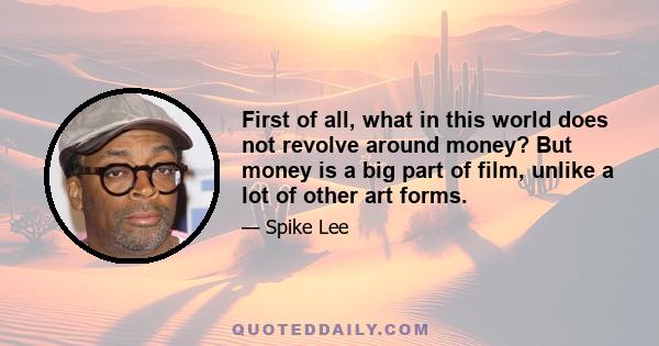 First of all, what in this world does not revolve around money? But money is a big part of film, unlike a lot of other art forms.