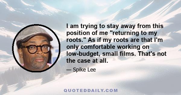 I am trying to stay away from this position of me returning to my roots. As if my roots are that I'm only comfortable working on low-budget, small films. That's not the case at all.