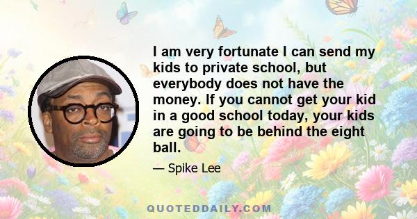 I am very fortunate I can send my kids to private school, but everybody does not have the money. If you cannot get your kid in a good school today, your kids are going to be behind the eight ball.