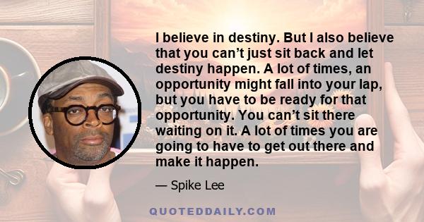 I believe in destiny. But I also believe that you can’t just sit back and let destiny happen. A lot of times, an opportunity might fall into your lap, but you have to be ready for that opportunity. You can’t sit there