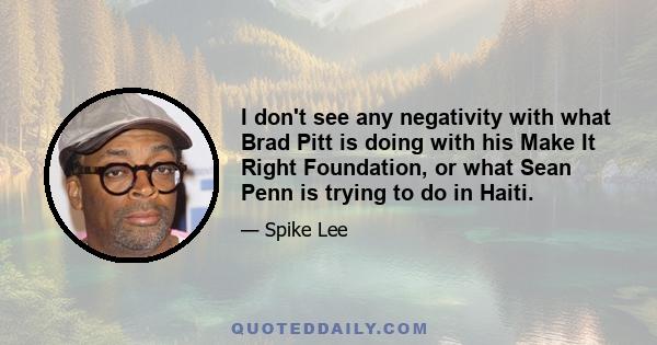 I don't see any negativity with what Brad Pitt is doing with his Make It Right Foundation, or what Sean Penn is trying to do in Haiti.
