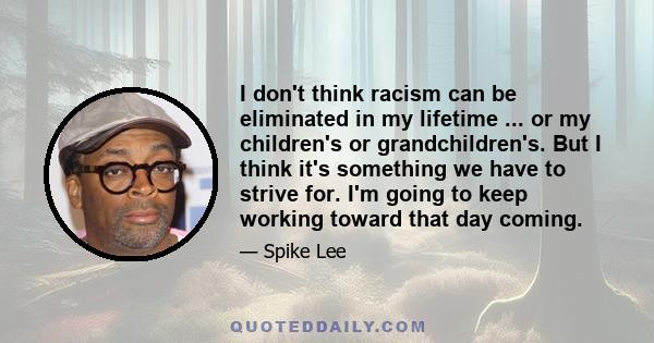 I don't think racism can be eliminated in my lifetime ... or my children's or grandchildren's. But I think it's something we have to strive for. I'm going to keep working toward that day coming.