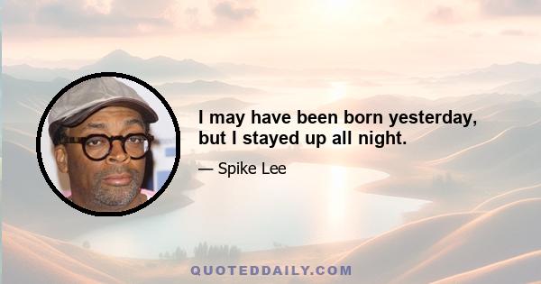 I may have been born yesterday, but I stayed up all night.