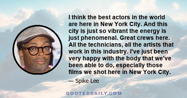 I think the best actors in the world are here in New York City. And this city is just so vibrant the energy is just phenomenal. Great crews here. All the technicians, all the artists that work in this industry. I've