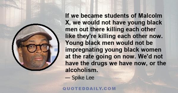 If we became students of Malcolm X, we would not have young black men out there killing each other like they're killing each other now. Young black men would not be impregnating young black women at the rate going on