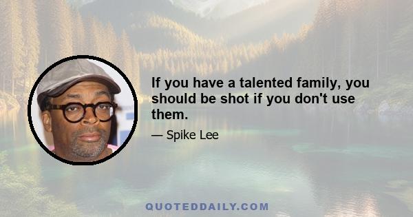 If you have a talented family, you should be shot if you don't use them.