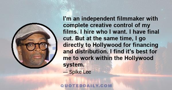 I'm an independent filmmaker with complete creative control of my films. I hire who I want. I have final cut. But at the same time, I go directly to Hollywood for financing and distribution. I find it's best for me to