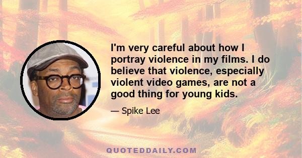 I'm very careful about how I portray violence in my films. I do believe that violence, especially violent video games, are not a good thing for young kids.