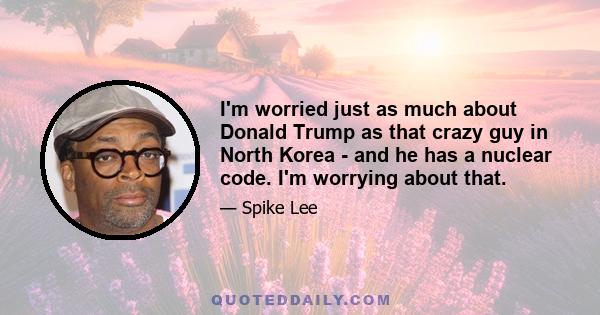 I'm worried just as much about Donald Trump as that crazy guy in North Korea - and he has a nuclear code. I'm worrying about that.