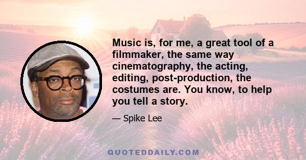 Music is, for me, a great tool of a filmmaker, the same way cinematography, the acting, editing, post-production, the costumes are. You know, to help you tell a story.