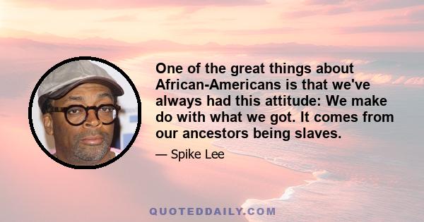 One of the great things about African-Americans is that we've always had this attitude: We make do with what we got. It comes from our ancestors being slaves.