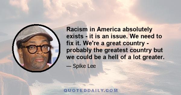 Racism in America absolutely exists - it is an issue. We need to fix it. We're a great country - probably the greatest country but we could be a hell of a lot greater.