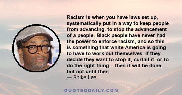 Racism is when you have laws set up, systematically put in a way to keep people from advancing, to stop the advancement of a people. Black people have never had the power to enforce racism, and so this is something that 