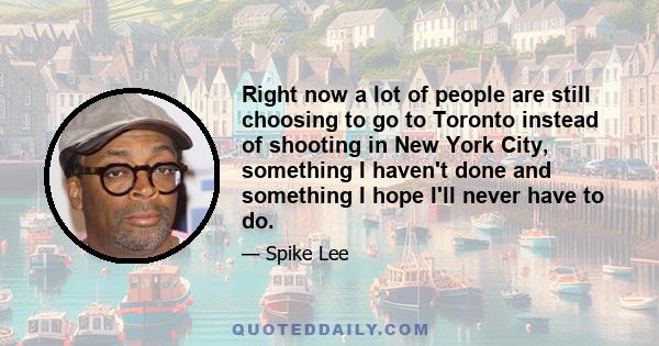 Right now a lot of people are still choosing to go to Toronto instead of shooting in New York City, something I haven't done and something I hope I'll never have to do.