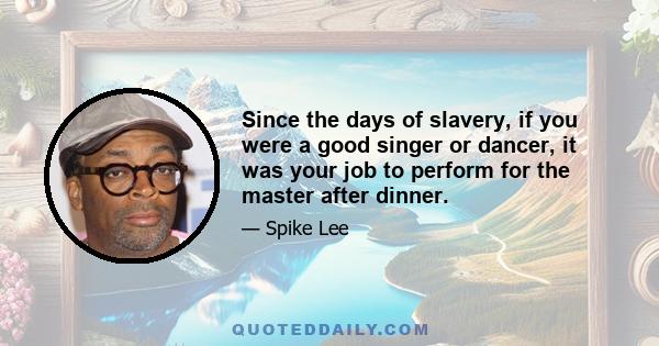 Since the days of slavery, if you were a good singer or dancer, it was your job to perform for the master after dinner.