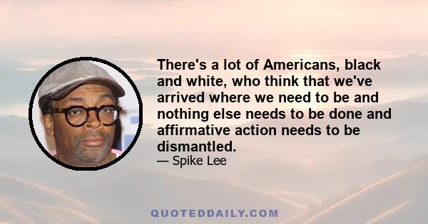 There's a lot of Americans, black and white, who think that we've arrived where we need to be and nothing else needs to be done and affirmative action needs to be dismantled.