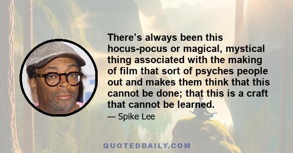 There’s always been this hocus-pocus or magical, mystical thing associated with the making of film that sort of psyches people out and makes them think that this cannot be done; that this is a craft that cannot be