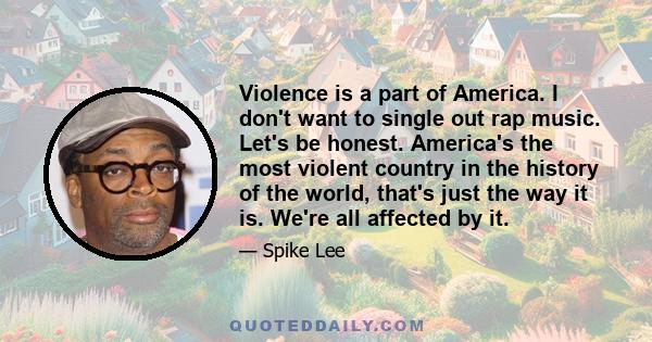 Violence is a part of America. I don't want to single out rap music. Let's be honest. America's the most violent country in the history of the world, that's just the way it is. We're all affected by it.