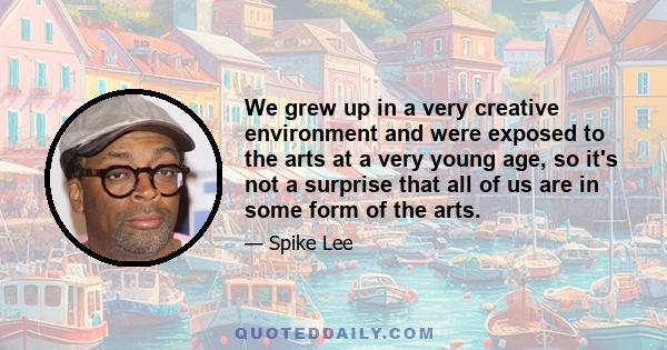 We grew up in a very creative environment and were exposed to the arts at a very young age, so it's not a surprise that all of us are in some form of the arts.