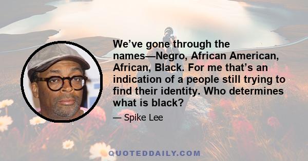 We’ve gone through the names—Negro, African American, African, Black. For me that’s an indication of a people still trying to find their identity. Who determines what is black?