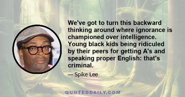 We've got to turn this backward thinking around where ignorance is championed over intelligence. Young black kids being ridiculed by their peers for getting A's and speaking proper English: that's criminal.