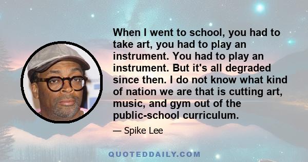 When I went to school, you had to take art, you had to play an instrument. You had to play an instrument. But it's all degraded since then. I do not know what kind of nation we are that is cutting art, music, and gym