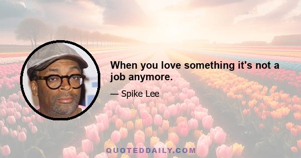 When you love something it's not a job anymore.