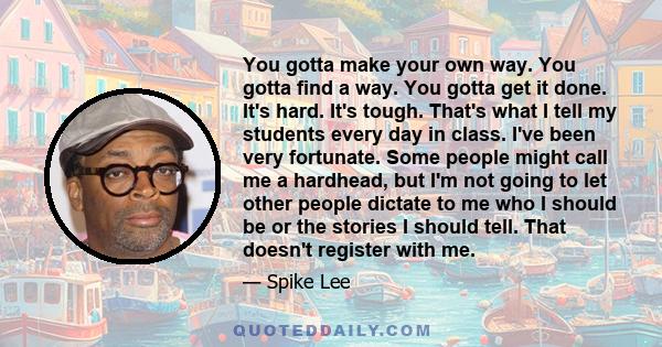 You gotta make your own way. You gotta find a way. You gotta get it done. It's hard. It's tough. That's what I tell my students every day in class. I've been very fortunate. Some people might call me a hardhead, but I'm 