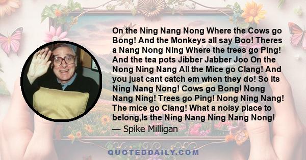 On the Ning Nang Nong Where the Cows go Bong! And the Monkeys all say Boo! Theres a Nang Nong Ning Where the trees go Ping! And the tea pots Jibber Jabber Joo On the Nong Ning Nang All the Mice go Clang! And you just