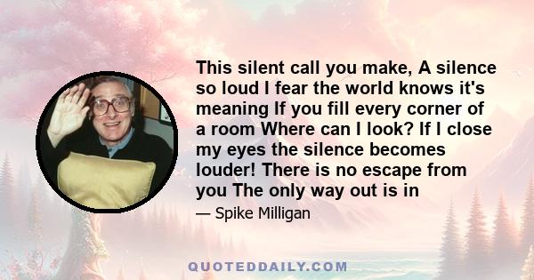 This silent call you make, A silence so loud I fear the world knows it's meaning If you fill every corner of a room Where can I look? If I close my eyes the silence becomes louder! There is no escape from you The only