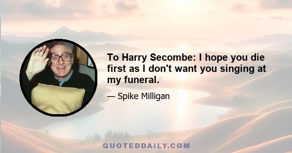 To Harry Secombe: I hope you die first as I don't want you singing at my funeral.