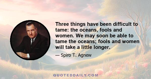 Three things have been difficult to tame: the oceans, fools and women. We may soon be able to tame the oceans; fools and women will take a little longer.