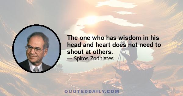 The one who has wisdom in his head and heart does not need to shout at others.