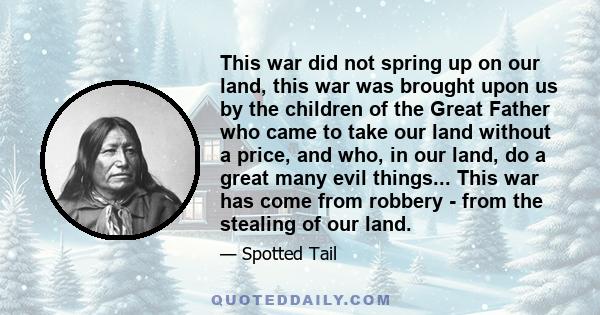 This war did not spring up on our land, this war was brought upon us by the children of the Great Father who came to take our land without a price, and who, in our land, do a great many evil things... This war has come