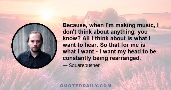 Because, when I'm making music, I don't think about anything, you know? All I think about is what I want to hear. So that for me is what I want - I want my head to be constantly being rearranged.