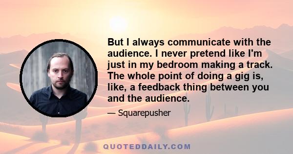 But I always communicate with the audience. I never pretend like I'm just in my bedroom making a track. The whole point of doing a gig is, like, a feedback thing between you and the audience.