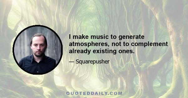 I make music to generate atmospheres, not to complement already existing ones.