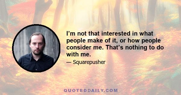 I’m not that interested in what people make of it, or how people consider me. That’s nothing to do with me.