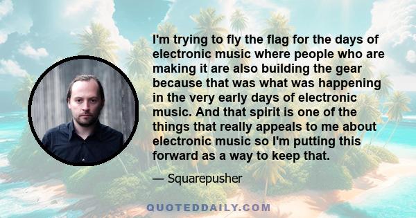 I'm trying to fly the flag for the days of electronic music where people who are making it are also building the gear because that was what was happening in the very early days of electronic music. And that spirit is