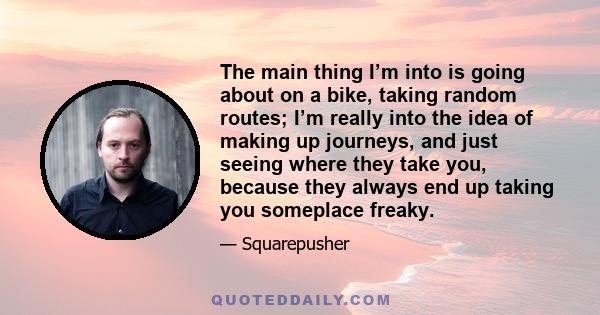 The main thing I’m into is going about on a bike, taking random routes; I’m really into the idea of making up journeys, and just seeing where they take you, because they always end up taking you someplace freaky.