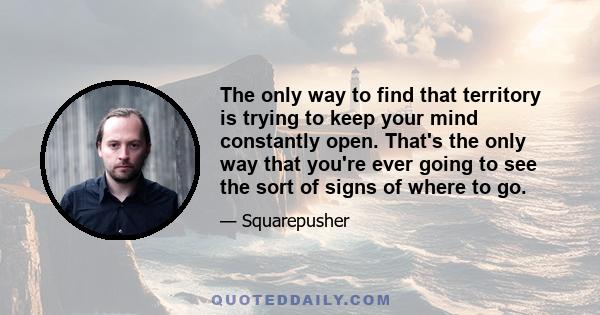 The only way to find that territory is trying to keep your mind constantly open. That's the only way that you're ever going to see the sort of signs of where to go.