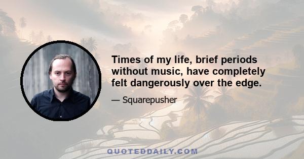 Times of my life, brief periods without music, have completely felt dangerously over the edge.