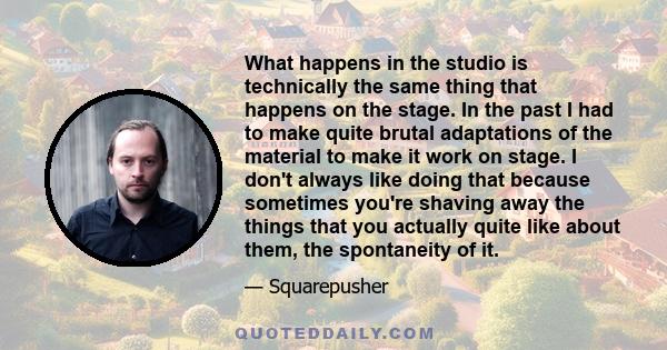 What happens in the studio is technically the same thing that happens on the stage. In the past I had to make quite brutal adaptations of the material to make it work on stage. I don't always like doing that because