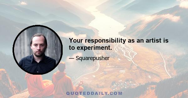 Your responsibility as an artist is to experiment.