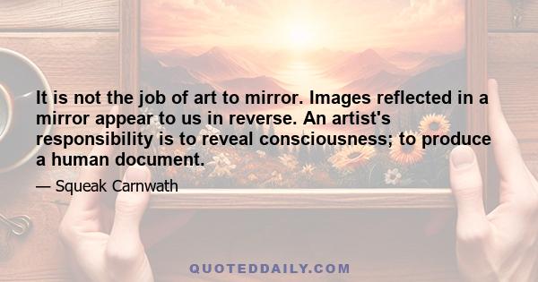 It is not the job of art to mirror. Images reflected in a mirror appear to us in reverse. An artist's responsibility is to reveal consciousness; to produce a human document.