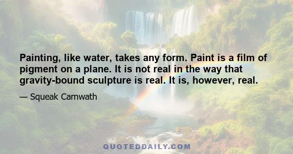 Painting, like water, takes any form. Paint is a film of pigment on a plane. It is not real in the way that gravity-bound sculpture is real. It is, however, real.