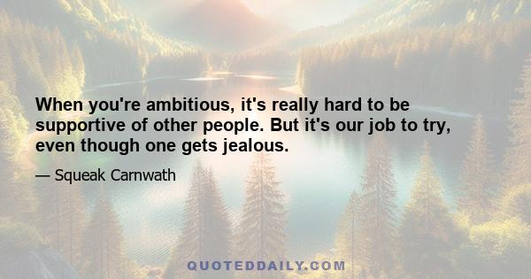 When you're ambitious, it's really hard to be supportive of other people. But it's our job to try, even though one gets jealous.