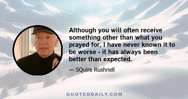 Although you will often receive something other than what you prayed for, I have never known it to be worse - it has always been better than expected.